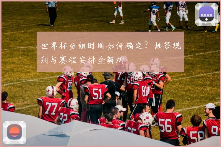 世界杯分组时间如何确定？抽签规则与赛程安排全解析